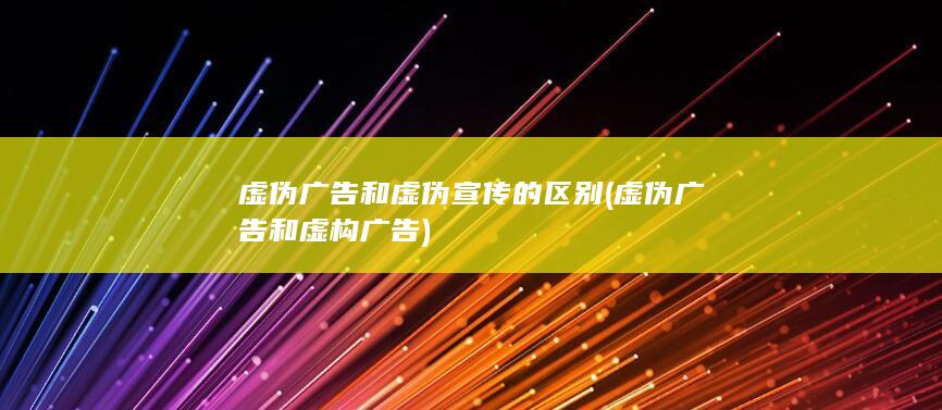 虚伪广告和虚伪宣传的区别 (虚伪广告和虚构广告)