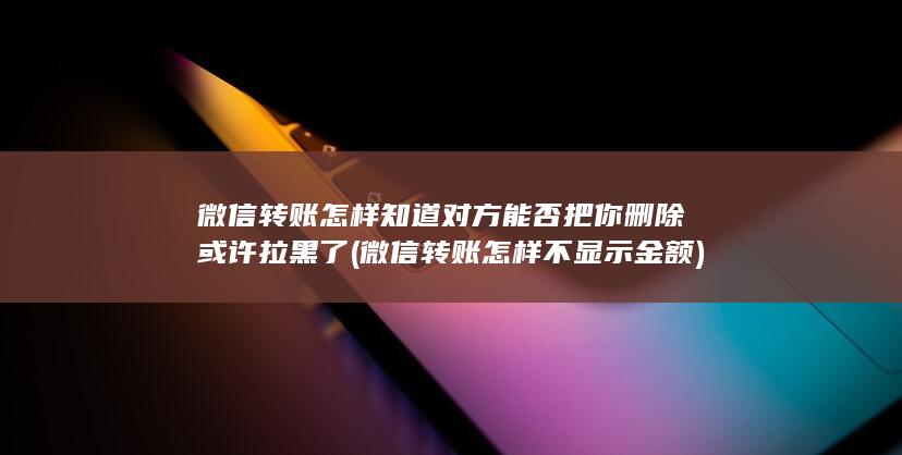 微信转账怎样知道对方能否把你删除或许拉黑了