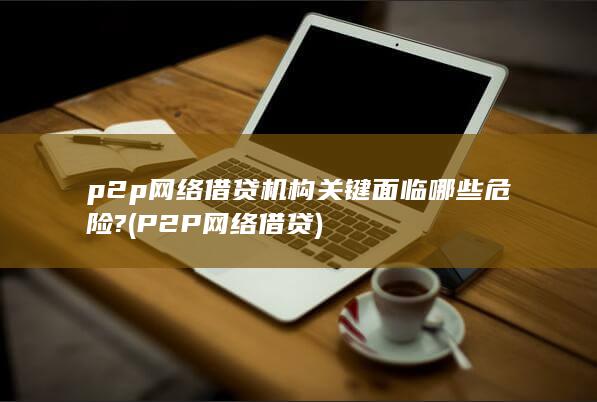p2p网络借贷机构关键面临哪些危险?