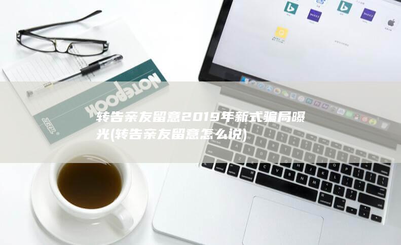转告亲友留意 2019年新式骗局曝光 (转告亲友留意怎么说)