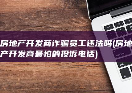 房地产开发商诈骗员工违法吗 (房地产开发商最怕的投诉电话)
